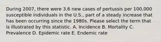 During 2007, there were 3.6 new cases of pertussis per 100,000 susceptible individuals in the U.S., part of a steady increase that has been occurring since the 1980s. Please select the term that is illustrated by this statistic. A. Incidence B. Mortality C. Prevalence D. Epidemic rate E. Endemic rate