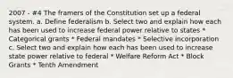 2007 - #4 The framers of the Constitution set up a federal system. a. Define federalism b. Select two and explain how each has been used to increase federal power relative to states * Categorical grants * Federal mandates * Selective incorporation c. Select two and explain how each has been used to increase state power relative to federal * Welfare Reform Act * Block Grants * Tenth Amendment