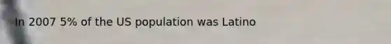 In 2007 5% of the US population was Latino