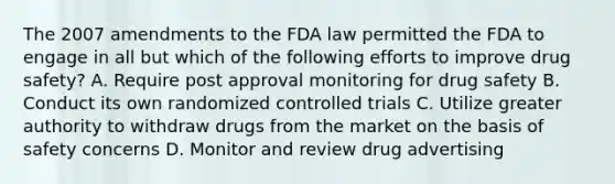 The 2007 amendments to the FDA law permitted the FDA to engage in all but which of the following efforts to improve drug safety? A. Require post approval monitoring for drug safety B. Conduct its own randomized controlled trials C. Utilize greater authority to withdraw drugs from the market on the basis of safety concerns D. Monitor and review drug advertising