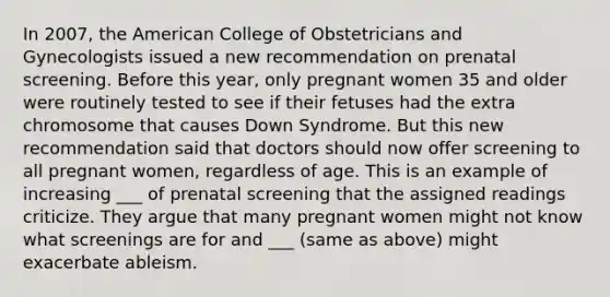 In 2007, the American College of Obstetricians and Gynecologists issued a new recommendation on prenatal screening. Before this year, only pregnant women 35 and older were routinely tested to see if their fetuses had the extra chromosome that causes Down Syndrome. But this new recommendation said that doctors should now offer screening to all pregnant women, regardless of age. This is an example of increasing ___ of prenatal screening that the assigned readings criticize. They argue that many pregnant women might not know what screenings are for and ___ (same as above) might exacerbate ableism.