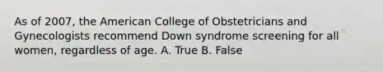 As of 2007, the American College of Obstetricians and Gynecologists recommend Down syndrome screening for all women, regardless of age. A. True B. False