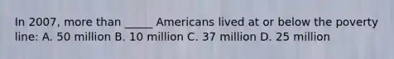 In 2007, more than _____ Americans lived at or below the poverty line: A. 50 million B. 10 million C. 37 million D. 25 million