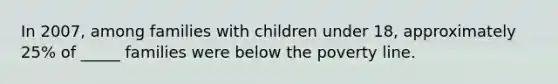 In 2007, among families with children under 18, approximately 25% of _____ families were below the poverty line.