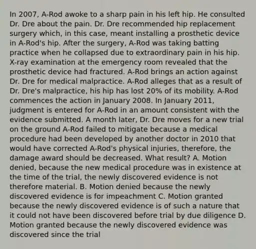 In 2007, A-Rod awoke to a sharp pain in his left hip. He consulted Dr. Dre about the pain. Dr. Dre recommended hip replacement surgery which, in this case, meant installing a prosthetic device in A-Rod's hip. After the surgery, A-Rod was taking batting practice when he collapsed due to extraordinary pain in his hip. X-ray examination at the emergency room revealed that the prosthetic device had fractured. A-Rod brings an action against Dr. Dre for medical malpractice. A-Rod alleges that as a result of Dr. Dre's malpractice, his hip has lost 20% of its mobility. A-Rod commences the action in January 2008. In January 2011, judgment is entered for A-Rod in an amount consistent with the evidence submitted. A month later, Dr. Dre moves for a new trial on the ground A-Rod failed to mitigate because a medical procedure had been developed by another doctor in 2010 that would have corrected A-Rod's physical injuries, therefore, the damage award should be decreased. What result? A. Motion denied, because the new medical procedure was in existence at the time of the trial, the newly discovered evidence is not therefore material. B. Motion denied because the newly discovered evidence is for impeachment C. Motion granted because the newly discovered evidence is of such a nature that it could not have been discovered before trial by due diligence D. Motion granted because the newly discovered evidence was discovered since the trial