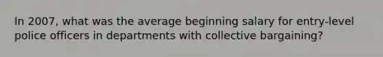 In 2007, what was the average beginning salary for entry-level police officers in departments with collective bargaining?