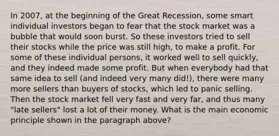 In 2007, at the beginning of the Great Recession, some smart individual investors began to fear that the stock market was a bubble that would soon burst. So these investors tried to sell their stocks while the price was still high, to make a profit. For some of these individual persons, it worked well to sell quickly, and they indeed made some profit. But when everybody had that same idea to sell (and indeed very many did!), there were many more sellers than buyers of stocks, which led to panic selling. Then the stock market fell very fast and very far, and thus many "late sellers" lost a lot of their money. What is the main economic principle shown in the paragraph above?