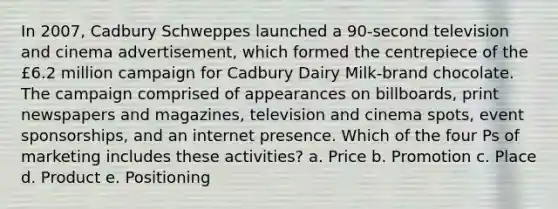 In 2007, Cadbury Schweppes launched a 90-second television and cinema advertisement, which formed the centrepiece of the £6.2 million campaign for Cadbury Dairy Milk-brand chocolate. The campaign comprised of appearances on billboards, print newspapers and magazines, television and cinema spots, event sponsorships, and an internet presence. Which of the four Ps of marketing includes these activities? a. Price b. Promotion c. Place d. Product e. Positioning