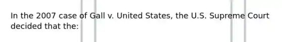 In the 2007 case of Gall v. United States, the U.S. Supreme Court decided that the: