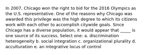 In 2007, Chicago won the right to bid for the 2016 Olympics as the U.S. representative. One of the reasons why Chicago was awarded this privilege was the high degree to which its citizens work with each other to accomplish citywide goals. Since Chicago has a diverse population, it would appear that _____ is one source of its success. Select one: a. discrimination heterogeneity b. social integration c. organizational plurality d. acculturation e. an integrative locus of control