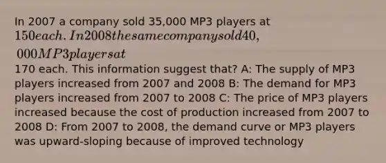 In 2007 a company sold 35,000 MP3 players at 150 each. In 2008 the same company sold 40,000 MP3 players at170 each. This information suggest that? A: The supply of MP3 players increased from 2007 and 2008 B: The demand for MP3 players increased from 2007 to 2008 C: The price of MP3 players increased because the cost of production increased from 2007 to 2008 D: From 2007 to 2008, the demand curve or MP3 players was upward-sloping because of improved technology