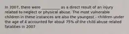 In 2007, there were __________ as a direct result of an injury related to neglect or physical abuse. The most vulnerable children in these instances are also the youngest - children under the age of 4 accounted for about 75% of the child abuse related fatalities in 2007