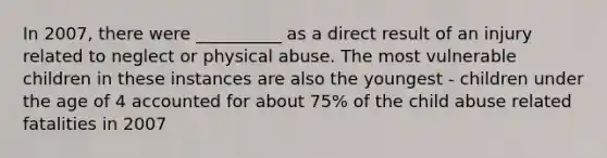 In 2007, there were __________ as a direct result of an injury related to neglect or physical abuse. The most vulnerable children in these instances are also the youngest - children under the age of 4 accounted for about 75% of the child abuse related fatalities in 2007