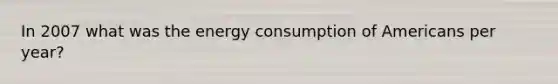 In 2007 what was the energy consumption of Americans per year?