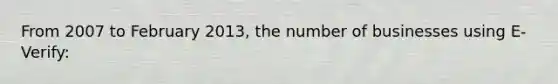 From 2007 to February 2013, the number of businesses using E-Verify: