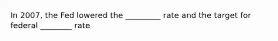 In 2007, the Fed lowered the _________ rate and the target for federal ________ rate