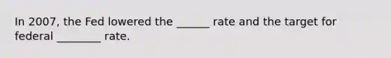 In 2007, the Fed lowered the ______ rate and the target for federal ________ rate.