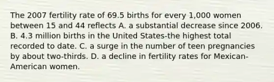 The 2007 fertility rate of 69.5 births for every 1,000 women between 15 and 44 reflects A. a substantial decrease since 2006. B. 4.3 million births in the United States-the highest total recorded to date. C. a surge in the number of teen pregnancies by about two-thirds. D. a decline in fertility rates for Mexican-American women.