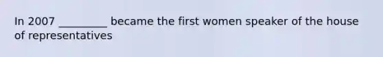 In 2007 _________ became the first women speaker of the house of representatives