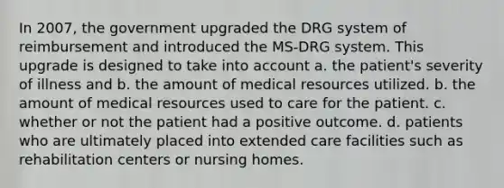 In 2007, the government upgraded the DRG system of reimbursement and introduced the MS-DRG system. This upgrade is designed to take into account a. the patient's severity of illness and b. the amount of medical resources utilized. b. the amount of medical resources used to care for the patient. c. whether or not the patient had a positive outcome. d. patients who are ultimately placed into extended care facilities such as rehabilitation centers or nursing homes.