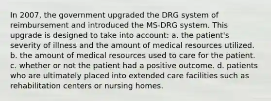 In 2007, the government upgraded the DRG system of reimbursement and introduced the MS-DRG system. This upgrade is designed to take into account: a. the patient's severity of illness and the amount of medical resources utilized. b. the amount of medical resources used to care for the patient. c. whether or not the patient had a positive outcome. d. patients who are ultimately placed into extended care facilities such as rehabilitation centers or nursing homes.