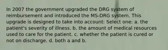 In 2007 the government upgraded the DRG system of reimbursement and introduced the MS-DRG system. This upgrade is designed to take into account: Select one: a. the patient's severity of illness. b. the amount of medical resources used to care for the patient. c. whether the patient is cured or not on discharge. d. both a and b.