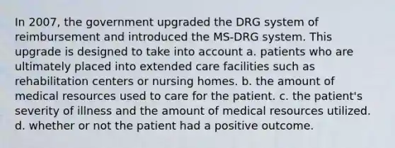 In 2007, the government upgraded the DRG system of reimbursement and introduced the MS-DRG system. This upgrade is designed to take into account a. patients who are ultimately placed into extended care facilities such as rehabilitation centers or nursing homes. b. the amount of medical resources used to care for the patient. c. the patient's severity of illness and the amount of medical resources utilized. d. whether or not the patient had a positive outcome.