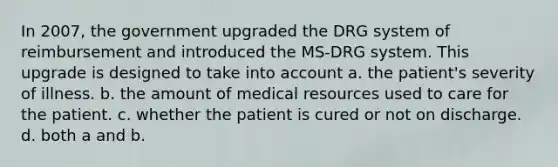 In 2007, the government upgraded the DRG system of reimbursement and introduced the MS-DRG system. This upgrade is designed to take into account a. the patient's severity of illness. b. the amount of medical resources used to care for the patient. c. whether the patient is cured or not on discharge. d. both a and b.