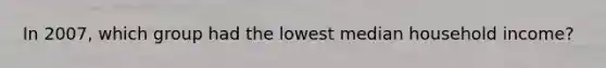 In 2007, which group had the lowest median household income?