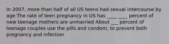 In 2007, more than half of all US teens had sexual intercourse by age The rate of teen pregnancy in US has ____ ____ percent of new teenage mothers are unmarried About ___ percent of teenage couples use the pills and condom, to prevent both pregnancy and infection