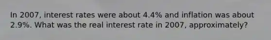 In​ 2007, interest rates were about​ 4.4% and inflation was about​ 2.9%. What was the real interest rate in ​2007, approximately?