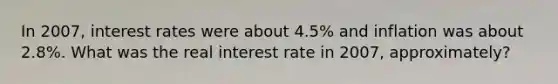 In​ 2007, interest rates were about​ 4.5% and inflation was about​ 2.8%. What was the real interest rate in ​2007, approximately?