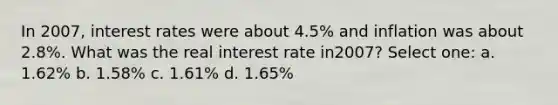 In 2007, interest rates were about 4.5% and inflation was about 2.8%. What was the real interest rate in2007? Select one: a. 1.62% b. 1.58% c. 1.61% d. 1.65%