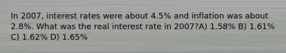 In 2007, interest rates were about 4.5% and inflation was about 2.8%. What was the real interest rate in 2007?A) 1.58% B) 1.61% C) 1.62% D) 1.65%