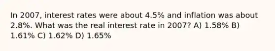 In 2007, interest rates were about 4.5% and inflation was about 2.8%. What was the real interest rate in 2007? A) 1.58% B) 1.61% C) 1.62% D) 1.65%