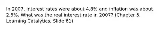 In 2007, interest rates were about 4.8% and inflation was about 2.5%. What was the real interest rate in 2007? (Chapter 5, Learning Catalytics, Slide 61)