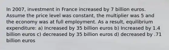 In 2007, investment in France increased by 7 billion euros. Assume the price level was constant, the multiplier was 5 and the economy was at full employment. As a result, equilibrium expenditure: a) Increased by 35 billion euros b) Increased by 1.4 billion euros c) decreased by 35 billion euros d) decreased by .71 billion euros