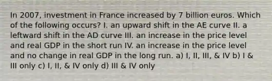 In 2007, investment in France increased by 7 billion euros. Which of the following occurs? I. an upward shift in the AE curve II. a leftward shift in the AD curve III. an increase in the price level and real GDP in the short run IV. an increase in the price level and no change in real GDP in the long run. a) I, II, III, & IV b) I & III only c) I, II, & IV only d) III & IV only