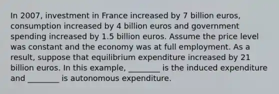 In 2007, investment in France increased by 7 billion euros, consumption increased by 4 billion euros and government spending increased by 1.5 billion euros. Assume the price level was constant and the economy was at full employment. As a result, suppose that equilibrium expenditure increased by 21 billion euros. In this example, ________ is the induced expenditure and ________ is autonomous expenditure.