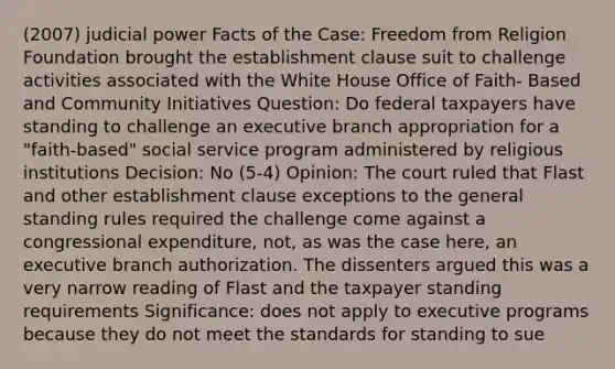 (2007) judicial power Facts of the Case: Freedom from Religion Foundation brought the establishment clause suit to challenge activities associated with the White House Office of Faith- Based and Community Initiatives Question: Do federal taxpayers have standing to challenge an executive branch appropriation for a "faith-based" social service program administered by religious institutions Decision: No (5-4) Opinion: The court ruled that Flast and other establishment clause exceptions to the general standing rules required the challenge come against a congressional expenditure, not, as was the case here, an executive branch authorization. The dissenters argued this was a very narrow reading of Flast and the taxpayer standing requirements Significance: does not apply to executive programs because they do not meet the standards for standing to sue