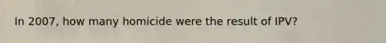 In 2007, how many homicide were the result of IPV?