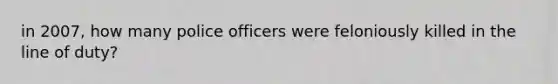 in 2007, how many police officers were feloniously killed in the line of duty?