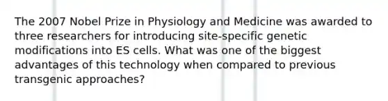 The 2007 Nobel Prize in Physiology and Medicine was awarded to three researchers for introducing site-specific genetic modifications into ES cells. What was one of the biggest advantages of this technology when compared to previous transgenic approaches?