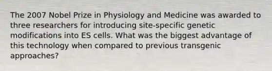 The 2007 Nobel Prize in Physiology and Medicine was awarded to three researchers for introducing site-specific genetic modifications into ES cells. What was the biggest advantage of this technology when compared to previous transgenic approaches?