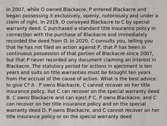 In 2007, while O owned Blackacre, P entered Blackacre and began possessing it exclusively, openly, notoriously and under a claim of right. In 2019, O conveyed Blackacre to C by special warranty deed. C purchased a standard title insurance policy in connection with the purchase of Blackacre and immediately recorded the deed from O. In 2020, C consults you, telling you that he has not filed an action against P, that P has been in continuous possession of that portion of Blackacre since 2007, but that P never recorded any document claiming an interest in Blackacre. The statutory period for actions in ejectment is ten years and suits on title warranties must be brought ten years from the accrual of the cause of action. What is the best advice to give C? A . P owns Blackacre, C cannot recover on her title insurance policy, but C can recover on the special warranty deed B. C owns Blackacre and can eject P C. P owns Blackacre, and C can recover on her title insurance policy and on the special warranty deed D. P owns Blackacre, and C cannot recover on her title insurance policy or on the special warranty deed