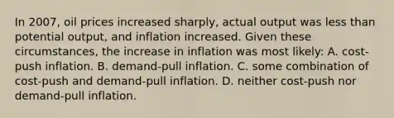 In 2007, oil prices increased sharply, actual output was less than potential output, and inflation increased. Given these circumstances, the increase in inflation was most likely: A. cost-push inflation. B. demand-pull inflation. C. some combination of cost-push and demand-pull inflation. D. neither cost-push nor demand-pull inflation.