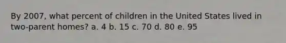 By 2007, what percent of children in the United States lived in two-parent homes? a. 4 b. 15 c. 70 d. 80 e. 95