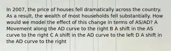 In 2007, the price of houses fell dramatically across the country. As a result, the wealth of most households fell substantially. How would we model the effect of this change in terms of AS/AD? A Movement along the AD curve to the right B A shift in the AS curve to the right C A shift in the AD curve to the left D A shift in the AD curve to the right