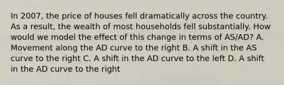 In 2007, the price of houses fell dramatically across the country. As a result, the wealth of most households fell substantially. How would we model the effect of this change in terms of AS/AD? A. Movement along the AD curve to the right B. A shift in the AS curve to the right C. A shift in the AD curve to the left D. A shift in the AD curve to the right