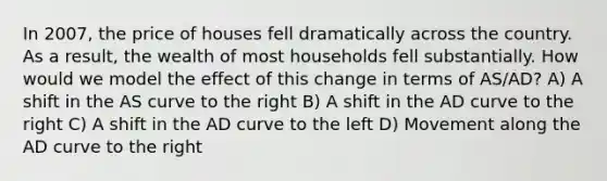 In 2007, the price of houses fell dramatically across the country. As a result, the wealth of most households fell substantially. How would we model the effect of this change in terms of AS/AD? A) A shift in the AS curve to the right B) A shift in the AD curve to the right C) A shift in the AD curve to the left D) Movement along the AD curve to the right